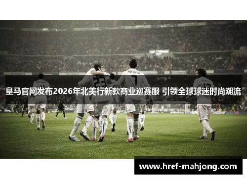 皇马官网发布2026年北美行新款商业巡赛服 引领全球球迷时尚潮流