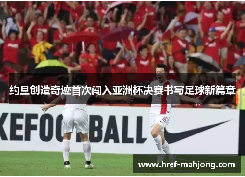 约旦创造奇迹首次闯入亚洲杯决赛书写足球新篇章 约旦创造奇迹首次闯入亚洲杯决赛书写足球新篇章