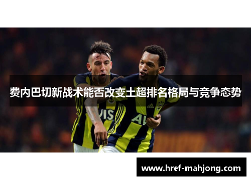 费内巴切新战术能否改变土超排名格局与竞争态势