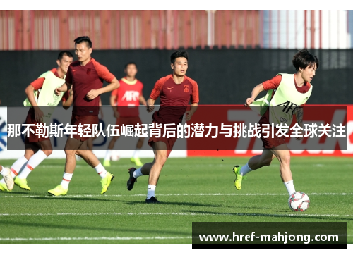 那不勒斯年轻队伍崛起背后的潜力与挑战引发全球关注